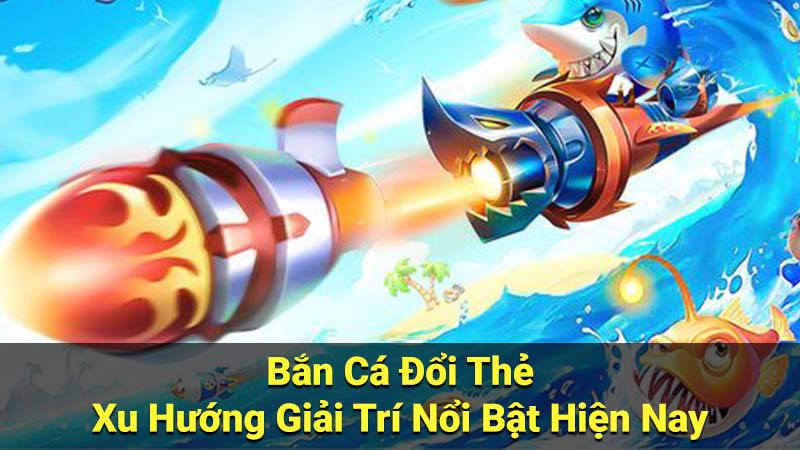 Bắn Cá Đổi Thẻ - Xu Hướng Giải Trí Nổi Bật Hiện Nay 1 ban ca doi the